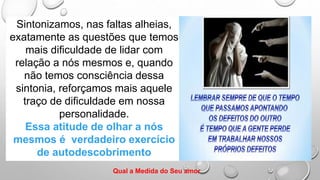 Sintonizamos, nas faltas alheias,
exatamente as questões que temos
mais dificuldade de lidar com
relação a nós mesmos e, quando
não temos consciência dessa
sintonia, reforçamos mais aquele
traço de dificuldade em nossa
personalidade.
Essa atitude de olhar a nós
mesmos é verdadeiro exercício
de autodescobrimento
Qual a Medida do Seu amor
 