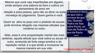 Mesmo que você veja imperfeições em alguém,
emita sempre uma palavra do bem e cultive um
pensamento de amor em
relação a essa pessoa, para não se atirar na areia
movediça do julgamento. Quem ganha é você.
Quem se atira no poço com o pretexto de acusar,
pode terminar afogado nas mesmas atitudes que
condena no outro.
Aliás, essa é uma programação mental das mais
certeiras: aquela atitude que você cobra ou acusa no
outro, acrescida de forte carga emotiva e de
repetição verbal, é a que tende a incorporar da
mesma maneira em sua vida. 7 CAMINHOS PARA O AUTOAMOR
 