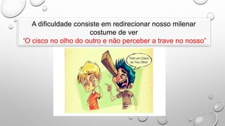 A dificuldade consiste em redirecionar nosso milenar
costume de ver
‘O cisco no olho do outro e não perceber a trave no nosso”
 