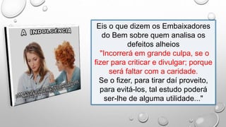 Eis o que dizem os Embaixadores
do Bem sobre quem analisa os
defeitos alheios
"Incorrerá em grande culpa, se o
fizer para criticar e divulgar; porque
será faltar com a caridade.
Se o fizer, para tirar daí proveito,
para evitá-los, tal estudo poderá
ser-lhe de alguma utilidade..."
 