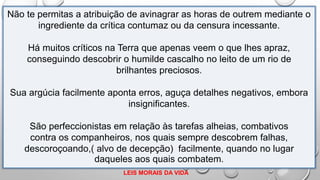 Não te permitas a atribuição de avinagrar as horas de outrem mediante o
ingrediente da crítica contumaz ou da censura incessante.
Há muitos críticos na Terra que apenas veem o que lhes apraz,
conseguindo descobrir o humilde cascalho no leito de um rio de
brilhantes preciosos.
Sua argúcia facilmente aponta erros, aguça detalhes negativos, embora
insignificantes.
São perfeccionistas em relação às tarefas alheias, combativos
contra os companheiros, nos quais sempre descobrem falhas,
descoroçoando,( alvo de decepção) facilmente, quando no lugar
daqueles aos quais combatem.
LEIS MORAIS DA VIDA
 