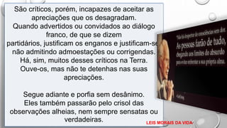 São críticos, porém, incapazes de aceitar as
apreciações que os desagradam.
Quando advertidos ou convidados ao diálogo
franco, de que se dizem
partidários, justificam os enganos e justificam-se,
não admitindo admoestações ou corrigendas.
Há, sim, muitos desses críticos na Terra.
Ouve-os, mas não te detenhas nas suas
apreciações.
Segue adiante e porfia sem desânimo.
Eles também passarão pelo crisol das
observações alheias, nem sempre sensatas ou
verdadeiras. LEIS MORAIS DA VIDA
 