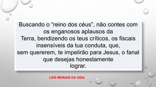 Buscando o “reino dos céus”, não contes com
os enganosos aplausos da
Terra, bendizendo os teus críticos, os fiscais
insensíveis da tua conduta, que,
sem quererem, te impelirão para Jesus, o fanal
que desejas honestamente
lograr.
LEIS MORAIS DA VIDA
 