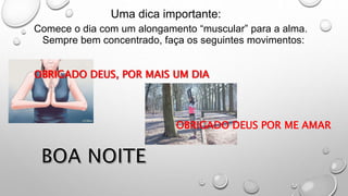 Uma dica importante:
Comece o dia com um alongamento “muscular” para a alma.
Sempre bem concentrado, faça os seguintes movimentos:
OBRIGADO DEUS, POR MAIS UM DIA
OBRIGADO DEUS POR ME AMAR
 