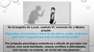 No Evangelho de Lucas, capítulo VI, versículo 42, o Mestre
propõe:
"Hipócritas, tira primeiro a trave do teu olho e, então, verás bem
para tirar o argueiro que está no olho do teu irmão".
Por projeção psicológica entende-se a atitude de perceber nos
outros, com certa facilidade, nossos conflitos e dificuldades,
com recusa, no entanto, de vê-los em nós mesmos.
 