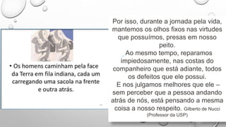 Por isso, durante a jornada pela vida,
mantemos os olhos fixos nas virtudes
que possuímos, presas em nosso
peito.
Ao mesmo tempo, reparamos
impiedosamente, nas costas do
companheiro que está adiante, todos
os defeitos que ele possui.
E nos julgamos melhores que ele –
sem perceber que a pessoa andando
atrás de nós, está pensando a mesma
coisa a nosso respeito. Gilberto de Nucci
(Professor da USP)
 