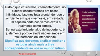 Tudo o que criticarmos, veementemente, no
exterior encontraremos em nossa
intimidade. Isso nos leva a entender que o
ambiente em que vivemos é, em verdade,
um espelho onde nos vemos exata e
realmente como somos.
Se, na exterioridade, algo de inoportuno, é
justamente porque ainda não estamos em
total harmonia na interioridade.
Significa que devemos analisar melhor e
estudar ainda mais a área
correspondente ao nosso mundo íntimo.
As dores da alma
 