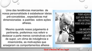 Uma das tendências marcantes de
nossa personalidade é estabelecer ideias
pré-concebidas , expectativas mal
dimensionadas e padrões sobre ações
alheias.
Mesmo quando nosso julgamento é
pertinente, preferimos nos referir e
destacar a parte menos construtivas a ter
de supor, um clima de indulgência e
misericórdia, as motivações que
ensejaram os comportamentos alheios .
Qual a Medida do Seu amor
 
