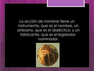 La acción de nombrar tiene un
instrumento, que es el nombre, un
artesano, que es el dialéctico, y un
fabricante, que es el legislador-
nominador.
 