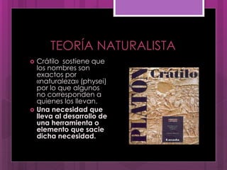 TEORÍA NATURALISTA
 Crátilo sostiene que
los nombres son
exactos por
«naturaleza» (physei)
por lo que algunos
no corresponden a
quienes los llevan.
 Una necesidad que
lleva al desarrollo de
una herramienta o
elemento que sacie
dicha necesidad.
 