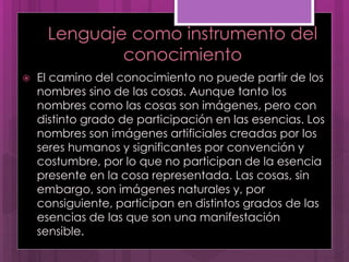 Lenguaje como instrumento del
conocimiento
 El camino del conocimiento no puede partir de los
nombres sino de las cosas. Aunque tanto los
nombres como las cosas son imágenes, pero con
distinto grado de participación en las esencias. Los
nombres son imágenes artificiales creadas por los
seres humanos y significantes por convención y
costumbre, por lo que no participan de la esencia
presente en la cosa representada. Las cosas, sin
embargo, son imágenes naturales y, por
consiguiente, participan en distintos grados de las
esencias de las que son una manifestación
sensible.
 