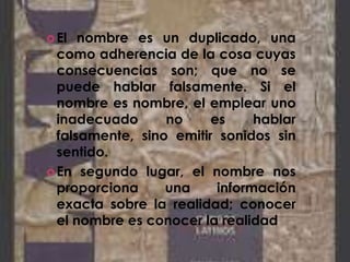 El nombre es un duplicado, una
como adherencia de la cosa cuyas
consecuencias son; que no se
puede hablar falsamente. Si el
nombre es nombre, el emplear uno
inadecuado no es hablar
falsamente, sino emitir sonidos sin
sentido.
En segundo lugar, el nombre nos
proporciona una información
exacta sobre la realidad; conocer
el nombre es conocer la realidad
 