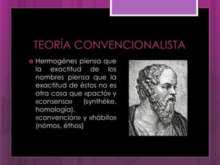 TEORÍA CONVENCIONALISTA
 Hermogénes piensa que
la exactitud de los
nombres piensa que la
exactitud de éstos no es
otra cosa que «pactó» y
«consenso» (synthéke,
homología),
«convención» y «hábito»
(nómos, éthos)
 