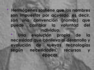* Hermógenes sostiene que los nombres
son impuestos por acuerdo, es decir,
son una convención (nomos) que
puede cambiar la voluntad del
individuo.
* Una evolución propia de la
necesidad que conlleva al desarrollo y
evolución de nuevas tecnologías
según necesidades, recursos y
épocas.
 