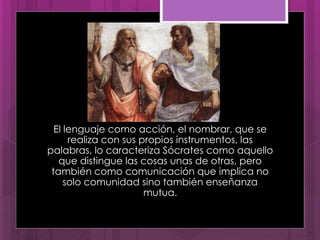 El lenguaje como acción, el nombrar, que se
realiza con sus propios instrumentos, las
palabras, lo caracteriza Sócrates como aquello
que distingue las cosas unas de otras, pero
también como comunicación que implica no
solo comunidad sino también enseñanza
mutua.
 