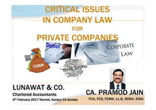 CA. PRAMOD JAIN
FCA, FCS, FCMA, LL.B, MIMA, DISA
CA. PRAMOD JAIN
FCA, FCS, FCMA, LL.B, MIMA, DISA
LUNAWAT & CO.
Chartered AccountantsChartered AccountantsChartered AccountantsChartered Accountants
LUNAWAT & CO.
Chartered AccountantsChartered AccountantsChartered AccountantsChartered Accountants
4444thththth February 2017February 2017February 2017February 2017 NanitalNanitalNanitalNanital, Kanpur CA Society, Kanpur CA Society, Kanpur CA Society, Kanpur CA Society4444thththth February 2017February 2017February 2017February 2017 NanitalNanitalNanitalNanital, Kanpur CA Society, Kanpur CA Society, Kanpur CA Society, Kanpur CA Society
CRITICAL ISSUES
IN COMPANY LAW
FOR
PRIVATE COMPANIES
CRITICAL ISSUES
IN COMPANY LAW
FOR
PRIVATE COMPANIES
 