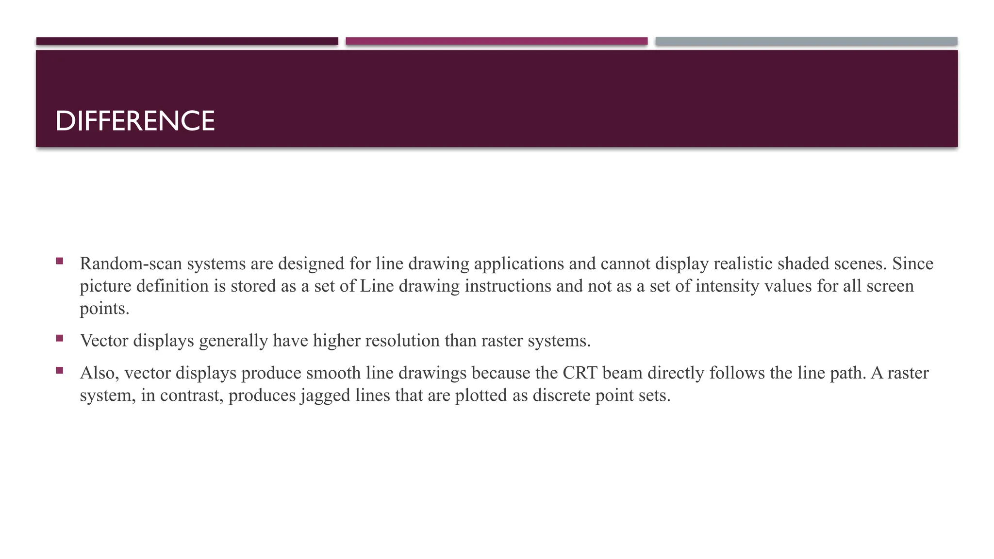 DIFFERENCE
 Random-scan systems are designed for line drawing applications and cannot display realistic shaded scenes. Since
picture definition is stored as a set of Line drawing instructions and not as a set of intensity values for all screen
points.
 Vector displays generally have higher resolution than raster systems.
 Also, vector displays produce smooth line drawings because the CRT beam directly follows the line path. A raster
system, in contrast, produces jagged lines that are plotted as discrete point sets.
 