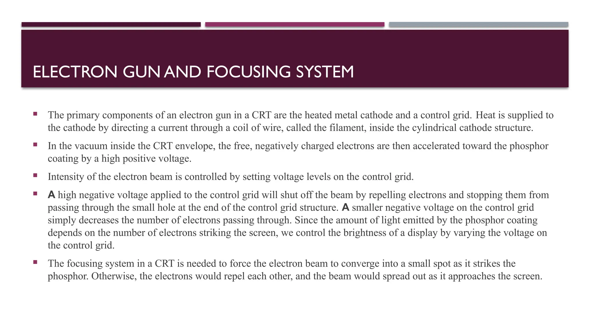ELECTRON GUN AND FOCUSING SYSTEM
 The primary components of an electron gun in a CRT are the heated metal cathode and a control grid. Heat is supplied to
the cathode by directing a current through a coil of wire, called the filament, inside the cylindrical cathode structure.
 In the vacuum inside the CRT envelope, the free, negatively charged electrons are then accelerated toward the phosphor
coating by a high positive voltage.
 Intensity of the electron beam is controlled by setting voltage levels on the control grid.
 A high negative voltage applied to the control grid will shut off the beam by repelling electrons and stopping them from
passing through the small hole at the end of the control grid structure. A smaller negative voltage on the control grid
simply decreases the number of electrons passing through. Since the amount of light emitted by the phosphor coating
depends on the number of electrons striking the screen, we control the brightness of a display by varying the voltage on
the control grid.
 The focusing system in a CRT is needed to force the electron beam to converge into a small spot as it strikes the
phosphor. Otherwise, the electrons would repel each other, and the beam would spread out as it approaches the screen.
 