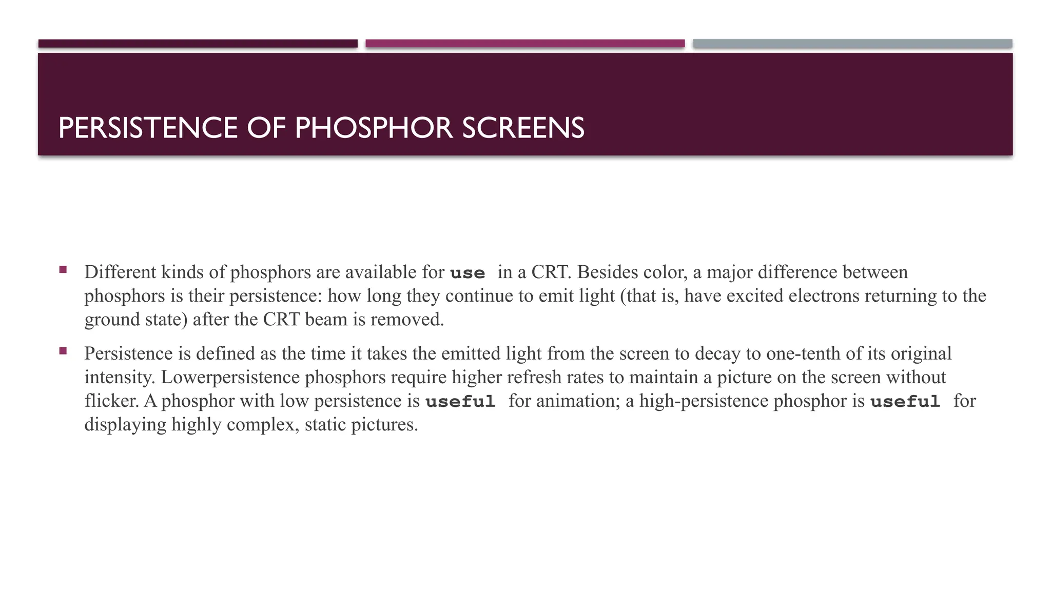 PERSISTENCE OF PHOSPHOR SCREENS
 Different kinds of phosphors are available for use in a CRT. Besides color, a major difference between
phosphors is their persistence: how long they continue to emit light (that is, have excited electrons returning to the
ground state) after the CRT beam is removed.
 Persistence is defined as the time it takes the emitted light from the screen to decay to one-tenth of its original
intensity. Lowerpersistence phosphors require higher refresh rates to maintain a picture on the screen without
flicker. A phosphor with low persistence is useful for animation; a high-persistence phosphor is useful for
displaying highly complex, static pictures.
 