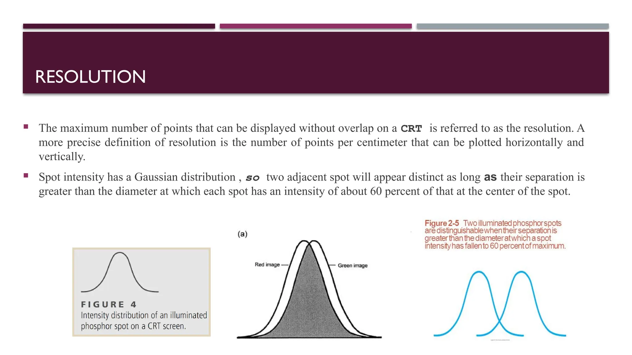 RESOLUTION
 The maximum number of points that can be displayed without overlap on a CRT is referred to as the resolution. A
more precise definition of resolution is the number of points per centimeter that can be plotted horizontally and
vertically.
 Spot intensity has a Gaussian distribution , so two adjacent spot will appear distinct as long as their separation is
greater than the diameter at which each spot has an intensity of about 60 percent of that at the center of the spot.
 