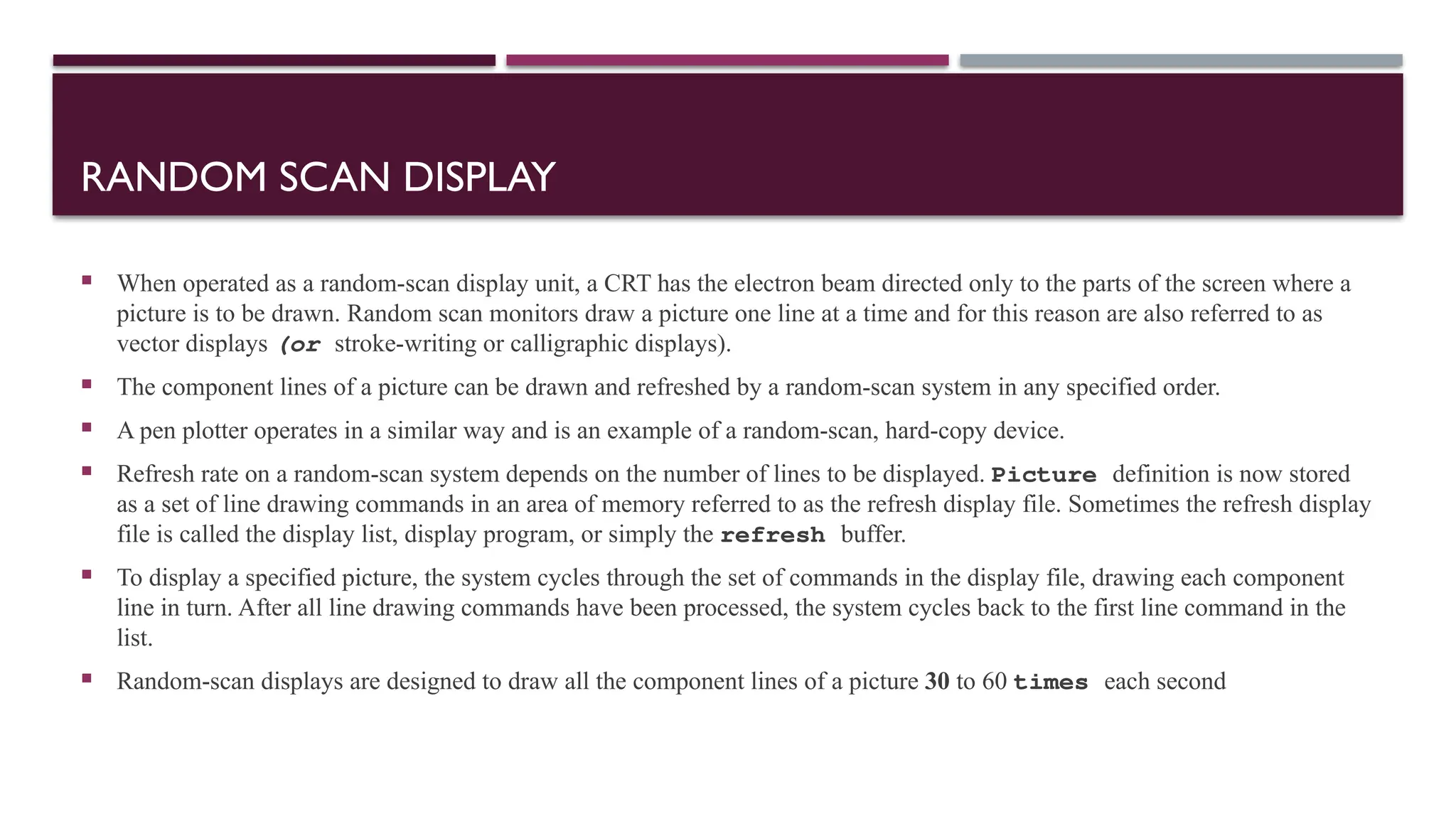 RANDOM SCAN DISPLAY
 When operated as a random-scan display unit, a CRT has the electron beam directed only to the parts of the screen where a
picture is to be drawn. Random scan monitors draw a picture one line at a time and for this reason are also referred to as
vector displays (or stroke-writing or calligraphic displays).
 The component lines of a picture can be drawn and refreshed by a random-scan system in any specified order.
 A pen plotter operates in a similar way and is an example of a random-scan, hard-copy device.
 Refresh rate on a random-scan system depends on the number of lines to be displayed. Picture definition is now stored
as a set of line drawing commands in an area of memory referred to as the refresh display file. Sometimes the refresh display
file is called the display list, display program, or simply the refresh buffer.
 To display a specified picture, the system cycles through the set of commands in the display file, drawing each component
line in turn. After all line drawing commands have been processed, the system cycles back to the first line command in the
list.
 Random-scan displays are designed to draw all the component lines of a picture 30 to 60 times each second
 