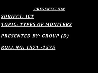 PRESENTATION
SUBJECT: ICT
TOPIC: TYPES OF MONITERS
PRESENTED BY: GROUP (D)
ROLL NO: 1571 -1575
 