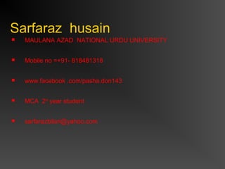 Sarfaraz husain
 MAULANA AZAD NATIONAL URDU UNIVERSITY
 Mobile no =+91- 818481318
 www.facebook .com/pasha.don143
 MCA 2nd
year student
 sarfarazbilari@yahoo.com
 