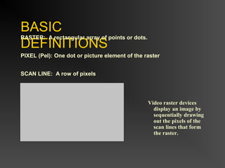BASIC
DEFINITIONS
RASTER: A rectangular array of points or dots.
PIXEL (Pel): One dot or picture element of the raster
SCAN LINE: A row of pixels
Video raster devices
display an image by
sequentially drawing
out the pixels of the
scan lines that form
the raster.
 