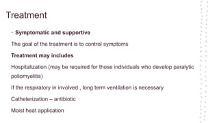 Treatment
• Symptomatic and supportive
The goal of the treatment is to control symptoms
Treatment may includes
Hospitalization (may be required for those individuals who develop paralytic
poliomyelitis)
If the respiratory in involved , long term ventilation is necessary
Catheterization – antibiotic
Moist heat application
 
