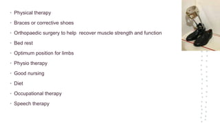 • Physical therapy
• Braces or corrective shoes
• Orthopaedic surgery to help recover muscle strength and function
• Bed rest
• Optimum position for limbs
• Physio therapy
• Good nursing
• Diet
• Occupational therapy
• Speech therapy
 
