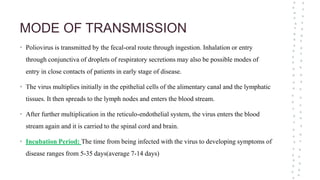 MODE OF TRANSMISSION
• Poliovirus is transmitted by the fecal-oral route through ingestion. Inhalation or entry
through conjunctiva of droplets of respiratory secretions may also be possible modes of
entry in close contacts of patients in early stage of disease.
• The virus multiplies initially in the epithelial cells of the alimentary canal and the lymphatic
tissues. It then spreads to the lymph nodes and enters the blood stream.
• After further multiplication in the reticulo-endothelial system, the virus enters the blood
stream again and it is carried to the spinal cord and brain.
• Incubation Period: The time from being infected with the virus to developing symptoms of
disease ranges from 5-35 days(average 7-14 days)
 