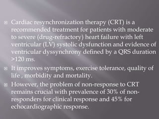  Cardiac resynchronization therapy (CRT) is a
recommended treatment for patients with moderate
to severe (drug-refractory) heart failure with left
ventricular (LV) systolic dysfunction and evidence of
ventricular dyssynchrony deﬁned by a QRS duration
>120 ms.
 It improves symptoms, exercise tolerance, quality of
life , morbidity and mortality.
 However, the problem of non-response to CRT
remains crucial with prevalence of 30% of non-
responders for clinical response and 45% for
echocardiographic response.
 