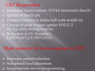 CRT Responders:
 functional improvement -NYHA functional class(1)
 Quality of life(10 pt)
 Distance covered in 6mins hall walk test(60 m)
 Change of peak oxygen uptake VO2 (1-2
ml/kg/min) during exercise
 Reduction in LV diameter/
LVEDV(10%)/LVESV(15%)
Main reasons for non-response to CRT:
 Improper patient selection
 Suboptimal lead placement
 Inappropriate device programming
 