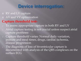  RV and LV capture
 AV and VV optimization
Capture threshold test-
o To assess appropriate capture in both RV and LV
o Atrial capture testing is not crucial unless suspect atrial
capture problems
o Capture threshold varies: Normal daily variation,
posture and meal times, drugs, cardiac ischemia,
disease progression
o The diagnosis of loss of biventricular capture is
documented with analysis of the QRS complexes on the
surface ECG
 