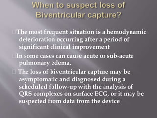 􀂉The most frequent situation is a hemodynamic
deterioration occurring after a period of
significant clinical improvement
􀂉In some cases can cause acute or sub‐acute
pulmonary edema.
􀂉 The loss of biventricular capture may be
asymptomatic and diagnosed during a
scheduled follow‐up with the analysis of
QRS complexes on surface ECG, or it may be
suspected from data from the device
 
