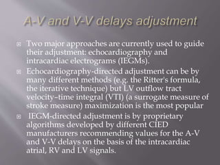  Two major approaches are currently used to guide
their adjustment: echocardiography and
intracardiac electrograms (IEGMs).
 Echocardiography-directed adjustment can be by
many different methods (e.g. the Ritter's formula,
the iterative technique) but LV outflow tract
velocity–time integral (VTI) (a surrogate measure of
stroke measure) maximization is the most popular
 IEGM-directed adjustment is by proprietary
algorithms developed by different CIED
manufacturers recommending values for the A-V
and V-V delays on the basis of the intracardiac
atrial, RV and LV signals.
 