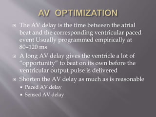  The AV delay is the time between the atrial
beat and the corresponding ventricular paced
event Usually programmed empirically at
80–120 ms
 A long AV delay gives the ventricle a lot of
“opportunity” to beat on its own before the
ventricular output pulse is delivered
 Shorten the AV delay as much as is reasonable
 Paced AV delay
 Sensed AV delay
 