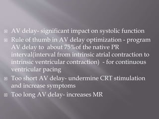  AV delay- significant impact on systolic function
 Rule of thumb in AV delay optimization - program
AV delay to about 75%of the native PR
interval(interval from intrinsic atrial contraction to
intrinsic ventricular contraction) - for continuous
ventricular pacing
 Too short AV delay- undermine CRT stimulation
and increase symptoms
 Too long AV delay- increases MR
 
