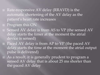  Rate-responsive AV delay (RRAVD) is the
automatic shortening of the AV delay as the
patient’s heart rate increases
 Program this ON
 Sensed AV delay is from AS to VP (the sensed AV
delay starts the timer at the moment the atrial
device is sensed)
 Paced AV delay is from AP to VP (the paced AV
delay starts the time at the moment the atrial output
pulse is delivered)
 As a result, it is generally prudent to program a
sensed AV delay that is about 25 ms shorter than
the paced AV delay
 