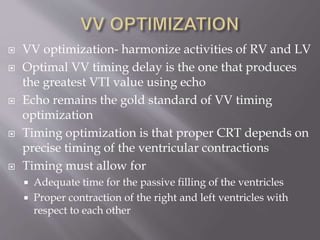  VV optimization- harmonize activities of RV and LV
 Optimal VV timing delay is the one that produces
the greatest VTI value using echo
 Echo remains the gold standard of VV timing
optimization
 Timing optimization is that proper CRT depends on
precise timing of the ventricular contractions
 Timing must allow for
 Adequate time for the passive filling of the ventricles
 Proper contraction of the right and left ventricles with
respect to each other
 