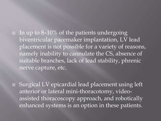  In up to 8–10% of the patients undergoing
biventricular pacemaker implantation, LV lead
placement is not possible for a variety of reasons,
namely inability to cannulate the CS, absence of
suitable branches, lack of lead stability, phrenic
nerve capture, etc.
 Surgical LV epicardial lead placement using left
anterior or lateral mini-thoracotomy, video-
assisted thoracoscopy approach, and robotically
enhanced systems is an option in these patients.
 