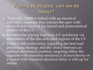  Typically, LBBB is linked with an electrical
activation sequence that courses the apex with
delayed activation of the lateral and posterolateral
portion of the LV.
 Biventricular pacing improves LV synchrony via
stimulation of the late-activated regions of the LV.
 There is still controversy regarding the best lead
positioning strategy and the choice between an
optimal anatomical position, targeting either the
segment with maximal mechanical dyssynchrony or
a region with maximal electrical delay is still up for
debate.
 