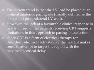 The current trend is that the LV lead be placed at an
optimal anatomic pacing site (usually defined as the
lateral and posterolateral LV wall).
 However, the lack of a favourable clinical response in
nearly a third of the patients receiving CRT suggests
limitations in this approach to pacing site selection.
 Since CRT is a form of electrical therapy for
disorderly electrical activation of the heart, it makes
sense to attempt to target the region with the
maximal electrical delay.
 