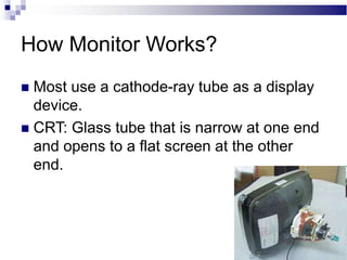How Monitor Works?
 Most use a cathode-ray tube as a display
device.
 CRT: Glass tube that is narrow at one end
and opens to a flat screen at the other
end.
 