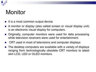 Monitor
 It is a most common output device
 A monitor or display (also called screen or visual display unit)
is an electronic visual display for computers.
 Originally, computer monitors were used for data processing
while television receivers were used for entertainment.
 CRT used in most of televisions and computer displays
 The desktop computers are available with a variety of displays
ranging from technologically obsolete CRT monitors to latest
slim LCD, LED or OLED monitors.
 