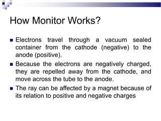  Electrons travel through a vacuum sealed
container from the cathode (negative) to the
anode (positive).
 Because the electrons are negatively charged,
they are repelled away from the cathode, and
move across the tube to the anode.
 The ray can be affected by a magnet because of
its relation to positive and negative charges
How Monitor Works?
 