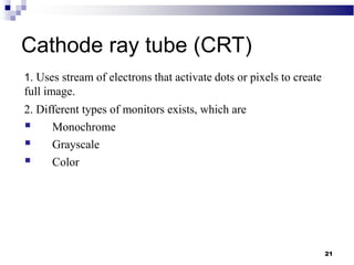 21
Cathode ray tube (CRT)
1. Uses stream of electrons that activate dots or pixels to create
full image.
2. Different types of monitors exists, which are
 Monochrome
 Grayscale
 Color
 