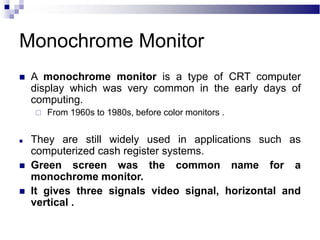 Monochrome Monitor
 A monochrome monitor is a type of CRT computer
display which was very common in the early days of
computing.
 From 1960s to 1980s, before color monitors .
 They are still widely used in applications such as
computerized cash register systems.
 Green screen was the common name for a
monochrome monitor.
 It gives three signals video signal, horizontal and
vertical .
 