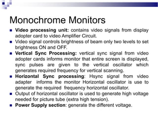 Monochrome Monitors
 Video processing unit: contains video signals from display
adopter card to video Amplifier Circuit.
 Video signal controls brightness of beam only two levels to set
brightness ON and OFF.
 Vertical Sync Processing: vertical sync signal from video
adopter cards informs monitor that entire screen is displayed,
sync pulses are given to the vertical oscillator which
generates required frequency for vertical scanning.
 Horizontal Sync processing: Hsync signal from video
adapter informs the monitor Horizontal oscillator is use to
generate the required frequency horizontal oscillator.
 Output of horizontal oscillator is used to generate high voltage
needed for picture tube (extra high tension).
 Power Supply section: generate the different voltage.
 