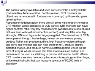 The earliest widely available and used consumer PCs employed CRT
(Cathode Ray Tube) monitors. For this reason, CRT monitors are
oftentimes remembered in fondness (or contempt) by those who grew
up using them.
Nostalgia or riddance aside, there are still some valid reasons to use a
CRT monitor. When compared to LCD panels, CRT monitors can have
higher contrast ratio, very low response time (which leads to non-blurred
pictures even with fast movement on screen), and very little input lag,
although LCD input lag can be largely negated. The downsides of CRTs
are apparent, though: they’re large, heavy, consume more power,
produce flicker, can produce audible, high frequency noise (although
age plays into whether one can hear them or not), produce slightly
distorted images, and produce harmful electromagnetic waves (in the
form of x-rays), which requires that toxic materials such as lead and
barium must be used as shielding to prevent detrimental health effects.
CRT monitors are also notoriously hazardous to repair, given their large,
active electrical coils that can measure upwards of 50,000 volts of
electricity.
 
